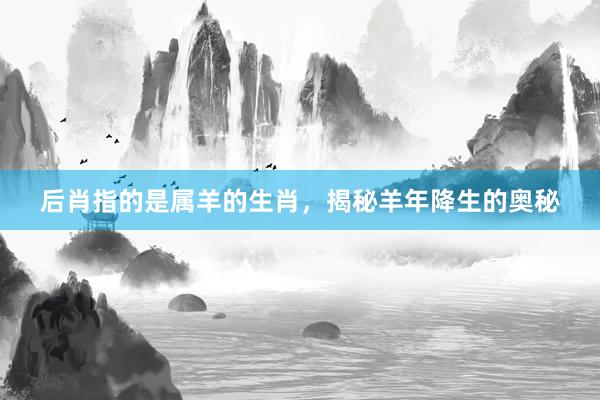 后肖指的是属羊的生肖，揭秘羊年降生的奥秘