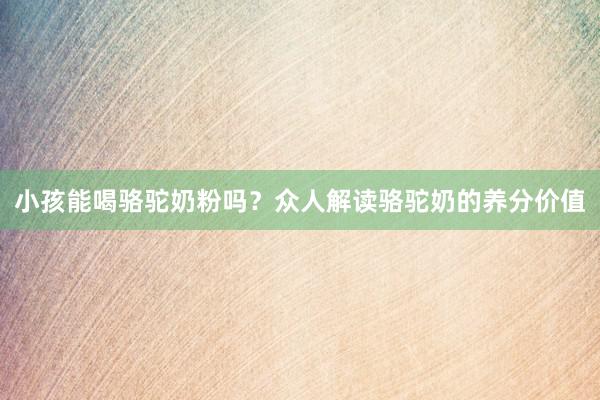 小孩能喝骆驼奶粉吗？众人解读骆驼奶的养分价值