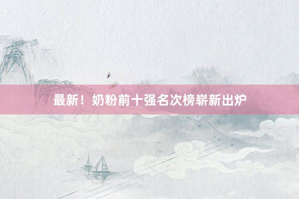 最新！奶粉前十强名次榜崭新出炉
