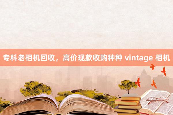 专科老相机回收，高价现款收购种种 vintage 相机