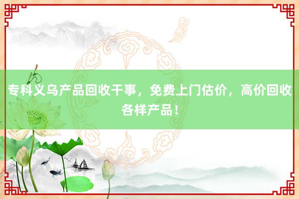 专科义乌产品回收干事，免费上门估价，高价回收各样产品！